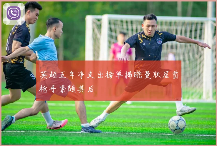英超五年净支出榜单揭晓曼联居首枪手紧随其后