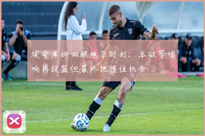 埃奇库姆回顾绝杀时刻：本欲等哨响再投篮但最终把握住机会