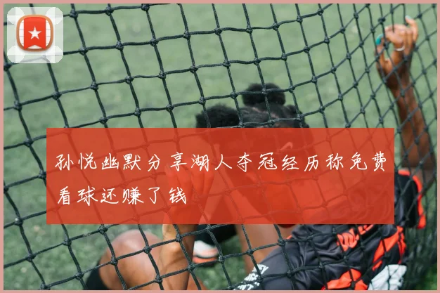 孙悦幽默分享湖人夺冠经历称免费看球还赚了钱