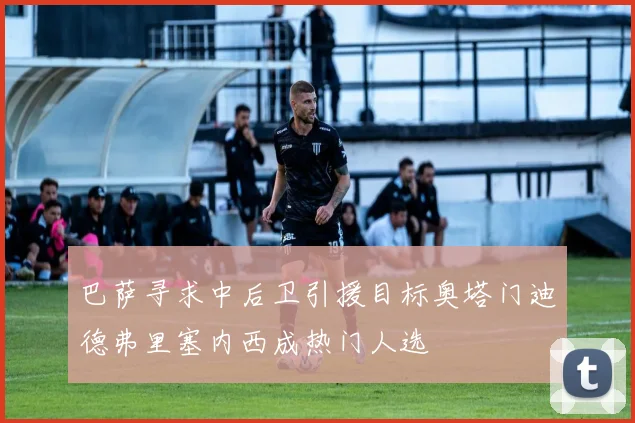 巴萨寻求中后卫引援目标奥塔门迪德弗里塞内西成热门人选